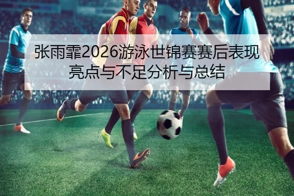 张雨霏2026游泳世锦赛赛后表现亮点与不足分析与总结